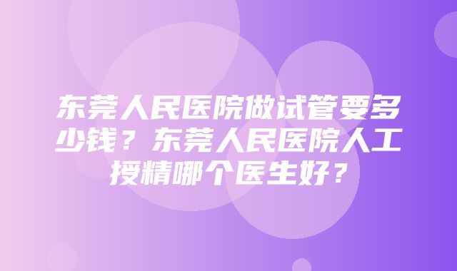 东莞人民医院做试管要多少钱？东莞人民医院人工授精哪个医生好？