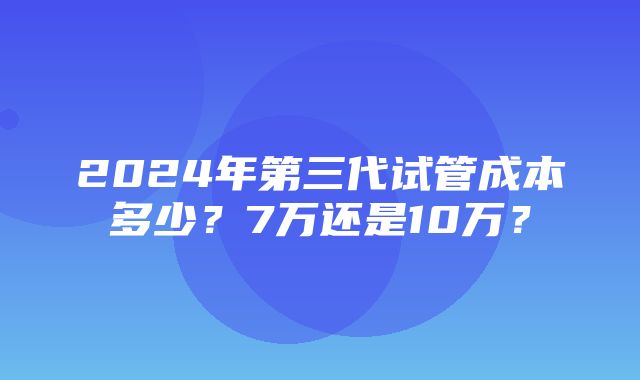 2024年第三代试管成本多少？7万还是10万？