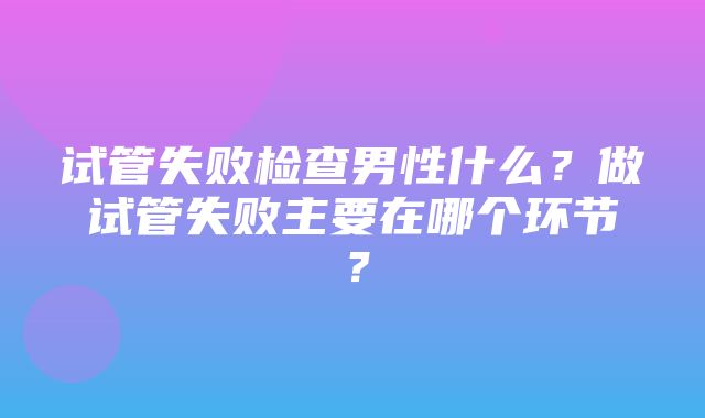 试管失败检查男性什么？做试管失败主要在哪个环节？