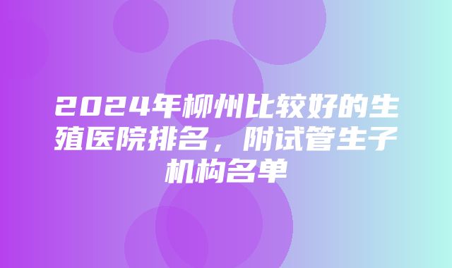 2024年柳州比较好的生殖医院排名，附试管生子机构名单