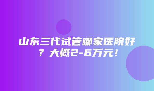 山东三代试管哪家医院好？大概2-6万元！