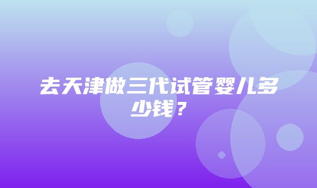 去天津做三代试管婴儿多少钱？