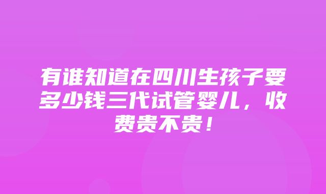 有谁知道在四川生孩子要多少钱三代试管婴儿，收费贵不贵！