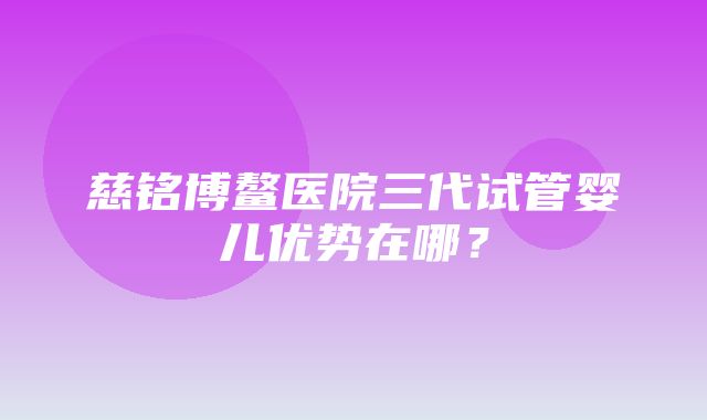 慈铭博鳌医院三代试管婴儿优势在哪？