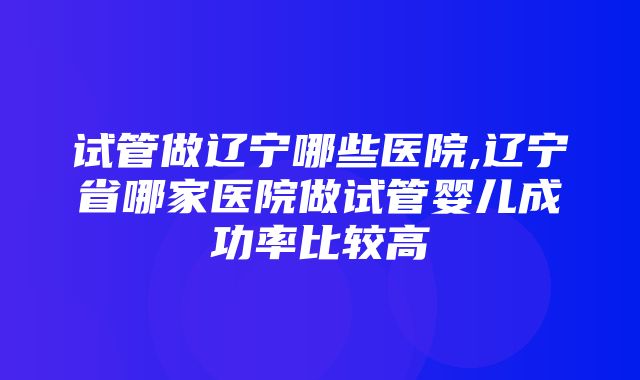 试管做辽宁哪些医院,辽宁省哪家医院做试管婴儿成功率比较高