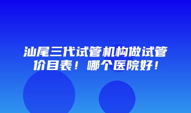 汕尾三代试管机构做试管价目表！哪个医院好！