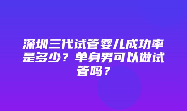 深圳三代试管婴儿成功率是多少？单身男可以做试管吗？