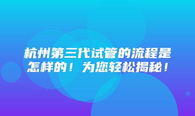 杭州第三代试管的流程是怎样的！为您轻松揭秘！