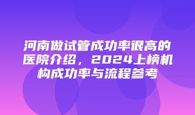 河南做试管成功率很高的医院介绍，2024上榜机构成功率与流程参考