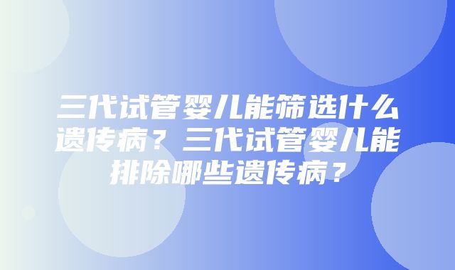 三代试管婴儿能筛选什么遗传病？三代试管婴儿能排除哪些遗传病？