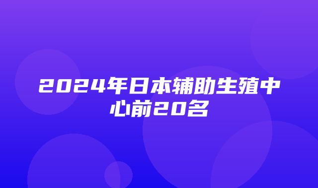 2024年日本辅助生殖中心前20名