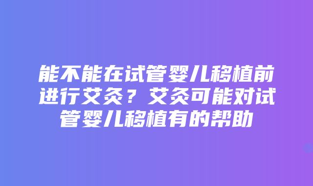 能不能在试管婴儿移植前进行艾灸？艾灸可能对试管婴儿移植有的帮助