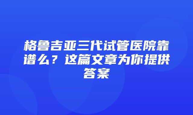 格鲁吉亚三代试管医院靠谱么？这篇文章为你提供答案