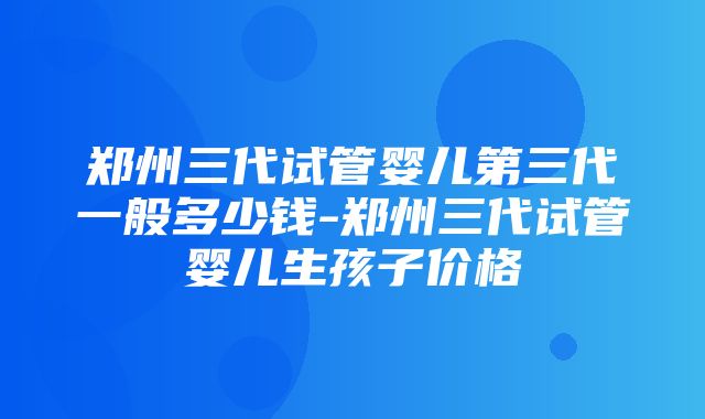 郑州三代试管婴儿第三代一般多少钱-郑州三代试管婴儿生孩子价格