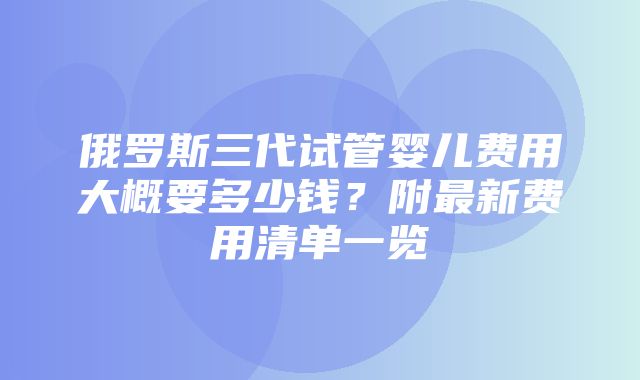 俄罗斯三代试管婴儿费用大概要多少钱？附最新费用清单一览