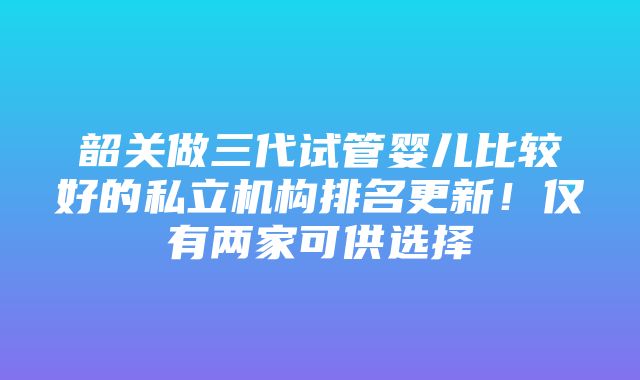 韶关做三代试管婴儿比较好的私立机构排名更新！仅有两家可供选择