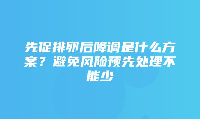 先促排卵后降调是什么方案？避免风险预先处理不能少