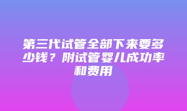 第三代试管全部下来要多少钱？附试管婴儿成功率和费用