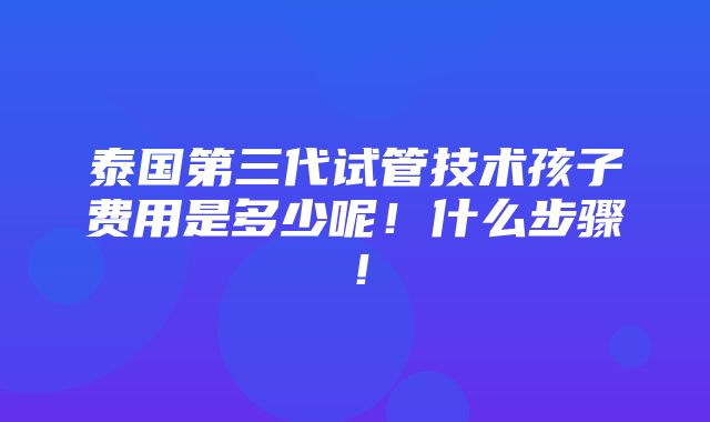 泰国第三代试管技术孩子费用是多少呢！什么步骤！