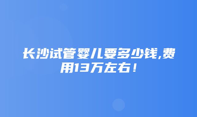 长沙试管婴儿要多少钱,费用13万左右！