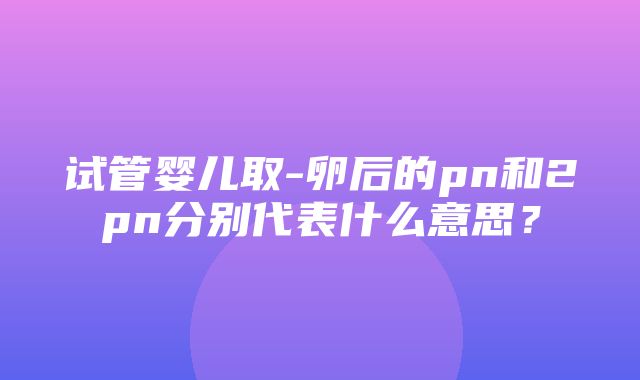 试管婴儿取-卵后的pn和2pn分别代表什么意思？