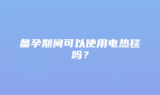 备孕期间可以使用电热毯吗？