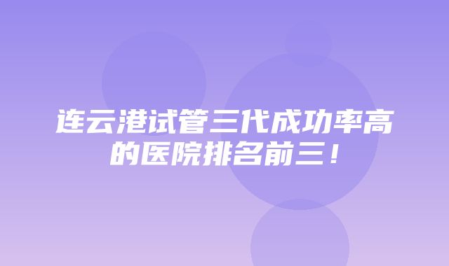 连云港试管三代成功率高的医院排名前三！