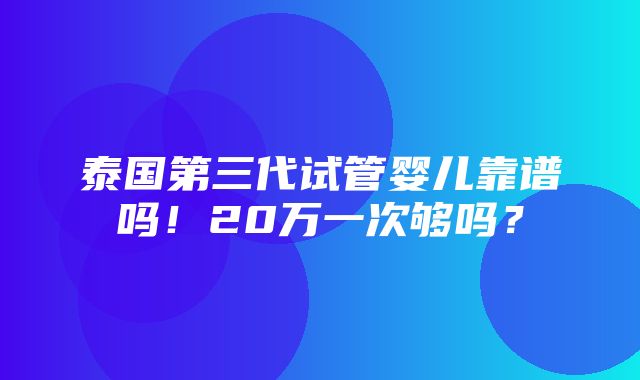 泰国第三代试管婴儿靠谱吗！20万一次够吗？