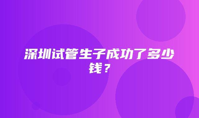 深圳试管生子成功了多少钱？