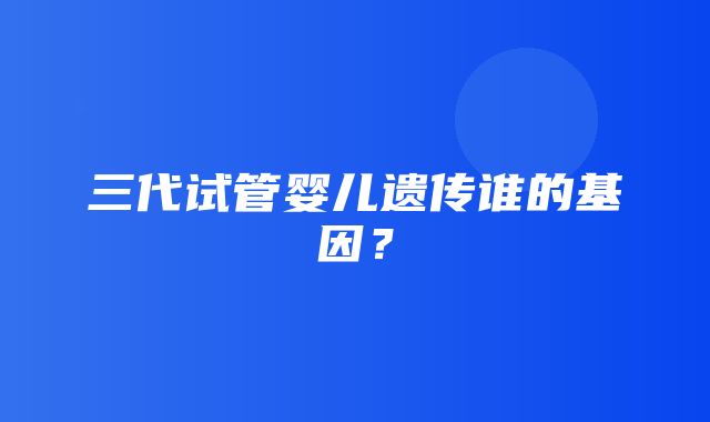 三代试管婴儿遗传谁的基因？