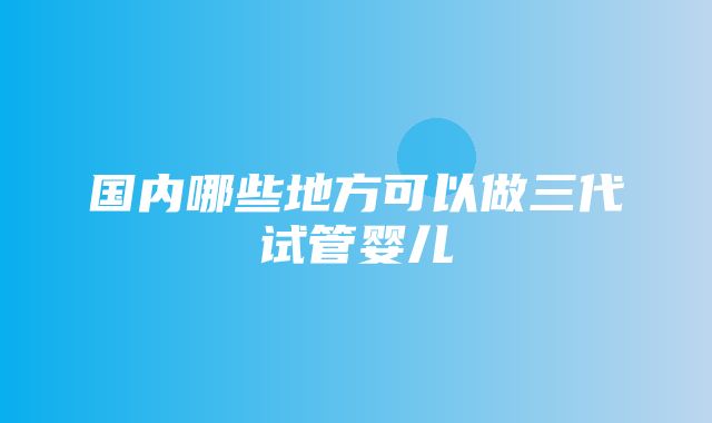 国内哪些地方可以做三代试管婴儿