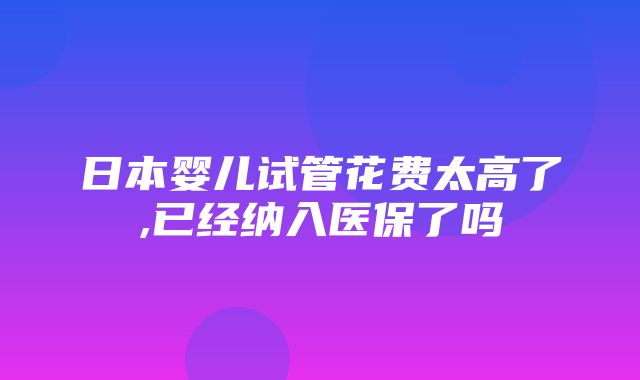 日本婴儿试管花费太高了,已经纳入医保了吗