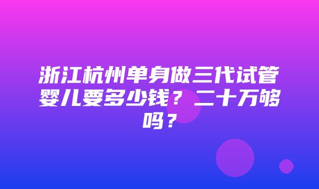 浙江杭州单身做三代试管婴儿要多少钱？二十万够吗？