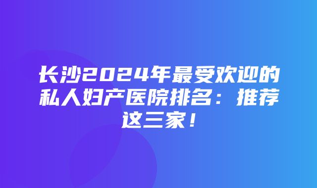 长沙2024年最受欢迎的私人妇产医院排名：推荐这三家！