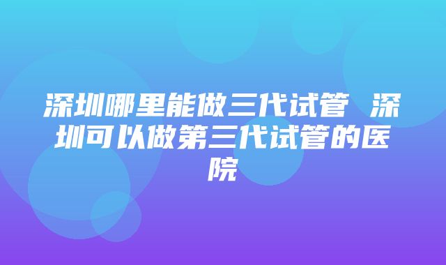 深圳哪里能做三代试管 深圳可以做第三代试管的医院