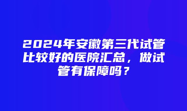 2024年安徽第三代试管比较好的医院汇总，做试管有保障吗？