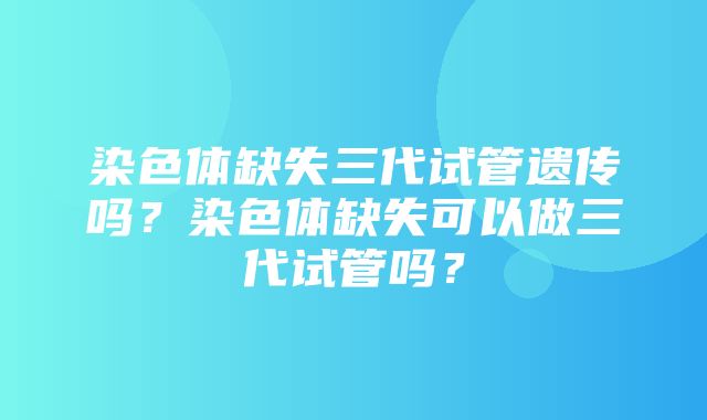 染色体缺失三代试管遗传吗？染色体缺失可以做三代试管吗？