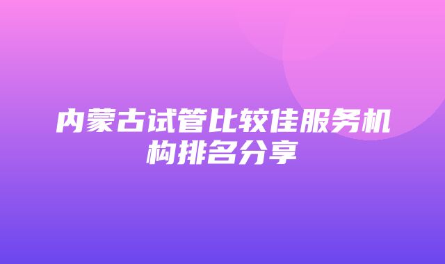 内蒙古试管比较佳服务机构排名分享