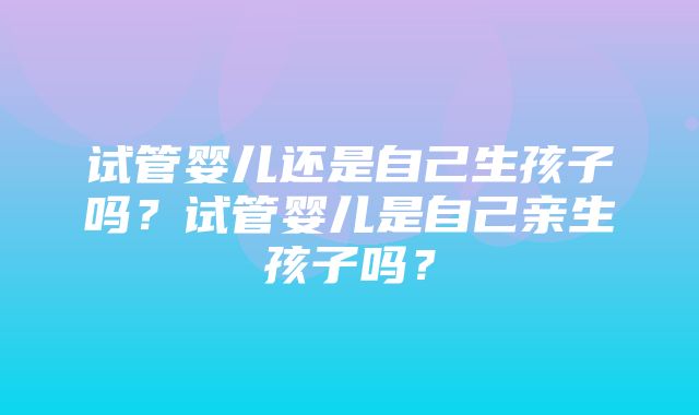 试管婴儿还是自己生孩子吗？试管婴儿是自己亲生孩子吗？