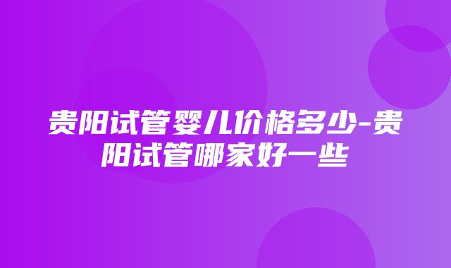 贵阳试管婴儿价格多少-贵阳试管哪家好一些