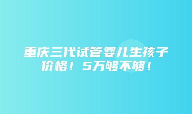 重庆三代试管婴儿生孩子价格！5万够不够！