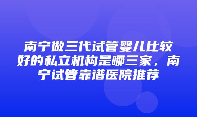 南宁做三代试管婴儿比较好的私立机构是哪三家，南宁试管靠谱医院推荐