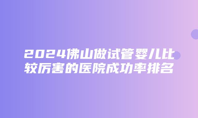 2024佛山做试管婴儿比较厉害的医院成功率排名