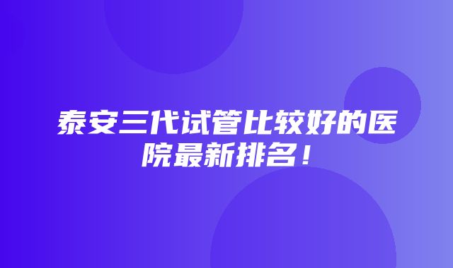 泰安三代试管比较好的医院最新排名！