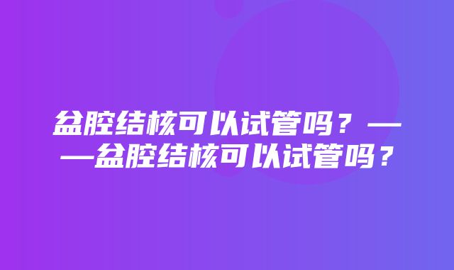 盆腔结核可以试管吗？——盆腔结核可以试管吗？