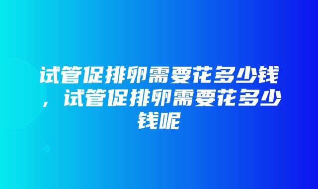 试管促排卵需要花多少钱，试管促排卵需要花多少钱呢