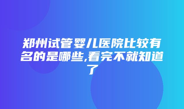 郑州试管婴儿医院比较有名的是哪些,看完不就知道了