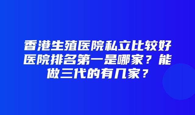 香港生殖医院私立比较好医院排名第一是哪家？能做三代的有几家？