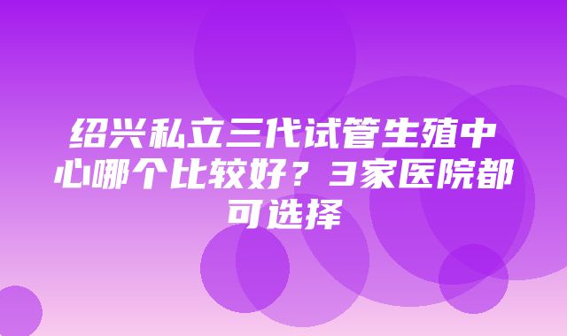 绍兴私立三代试管生殖中心哪个比较好？3家医院都可选择