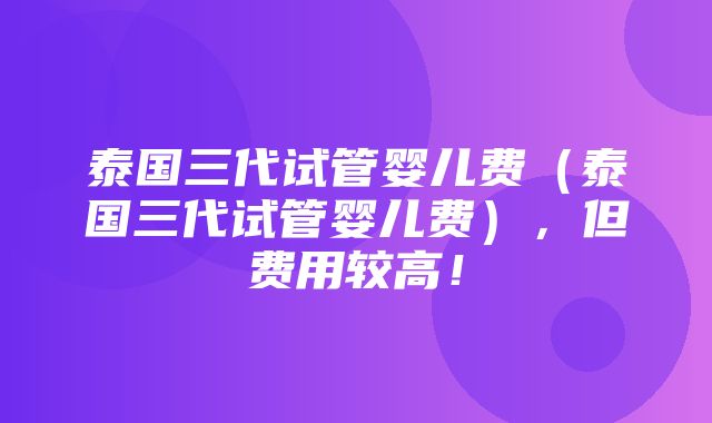 泰国三代试管婴儿费（泰国三代试管婴儿费），但费用较高！